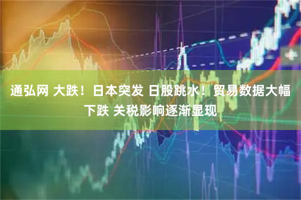通弘网 大跌！日本突发 日股跳水！贸易数据大幅下跌 关税影响逐渐显现