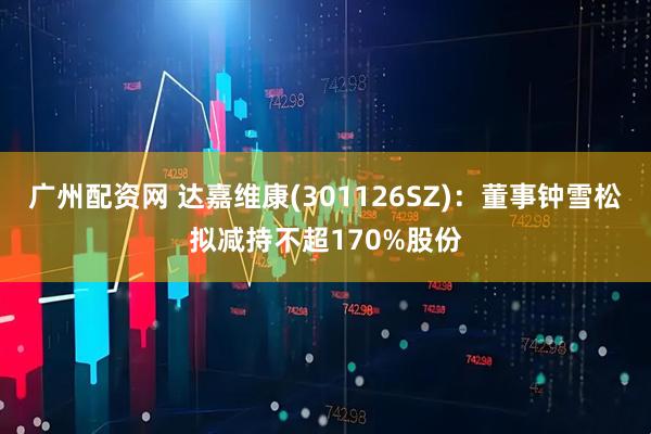 广州配资网 达嘉维康(301126SZ)：董事钟雪松拟减持不超170%股份