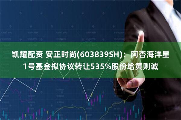 凯耀配资 安正时尚(603839SH)：阿杏海洋星1号基金拟协议转让535%股份给黄则诚