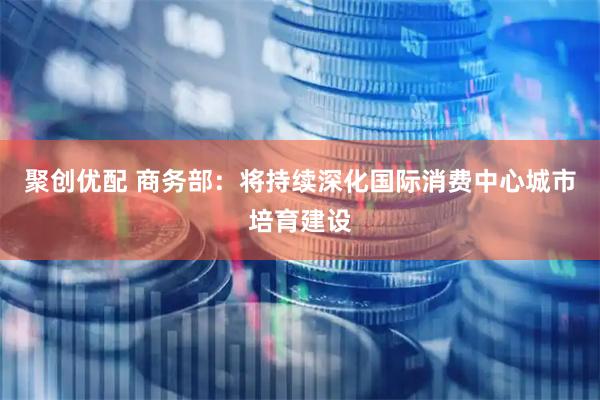 聚创优配 商务部：将持续深化国际消费中心城市培育建设