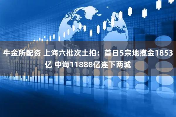 牛金所配资 上海六批次土拍：首日5宗地揽金1853亿 中海11888亿连下两城