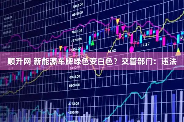 顺升网 新能源车牌绿色变白色？交管部门：违法