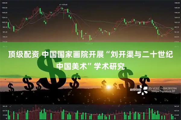 顶级配资 中国国家画院开展“刘开渠与二十世纪中国美术”学术研究