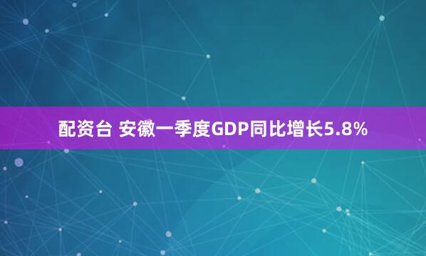 配资台 安徽一季度GDP同比增长5.8%