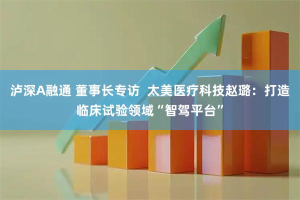 泸深A融通 董事长专访  太美医疗科技赵璐：打造临床试验领域“智驾平台”