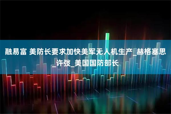 融易富 美防长要求加快美军无人机生产_赫格塞思_许弢_美国国防部长