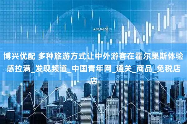 博兴优配 多种旅游方式让中外游客在霍尔果斯体验感拉满_发现频道_中国青年网_通关_商品_免税店